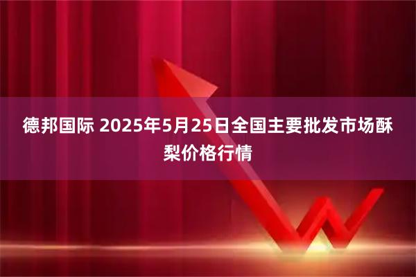 德邦国际 2025年5月25日全国主要批发市场酥梨价格行情