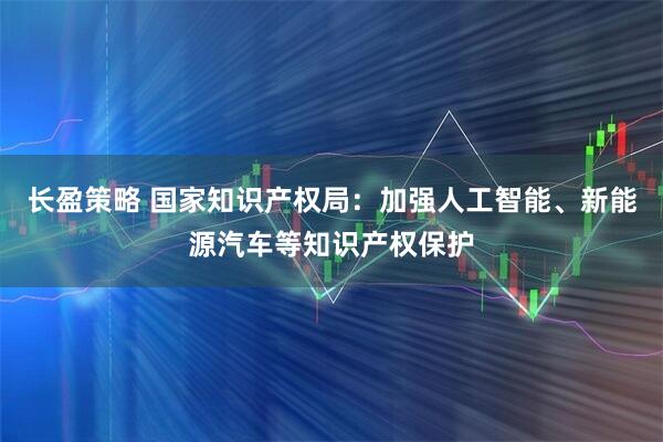 长盈策略 国家知识产权局：加强人工智能、新能源汽车等知识产权保护
