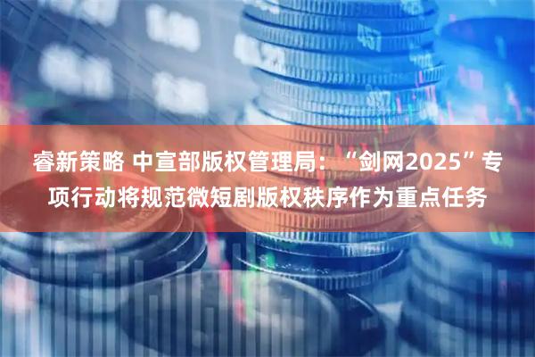 睿新策略 中宣部版权管理局：“剑网2025”专项行动将规范微短剧版权秩序作为重点任务