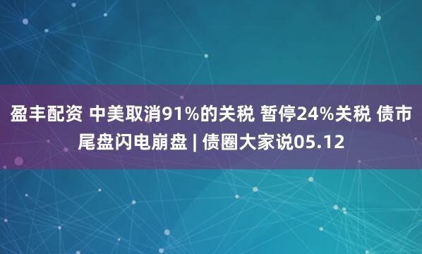 盈丰配资 中美取消91%的关税 暂停24%关税 债市尾盘闪电崩盘 | 债圈大家说05.12