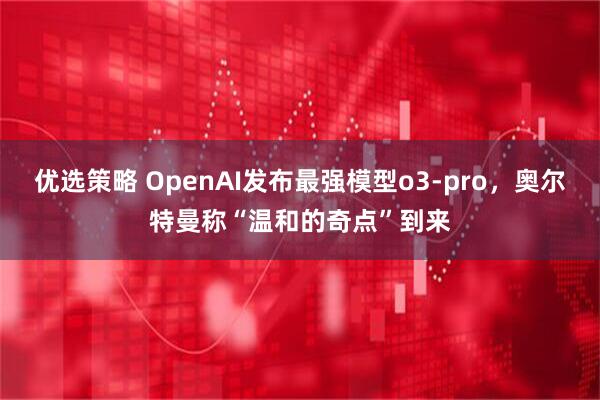 优选策略 OpenAI发布最强模型o3-pro,奥尔特曼称“温和的奇点”到来