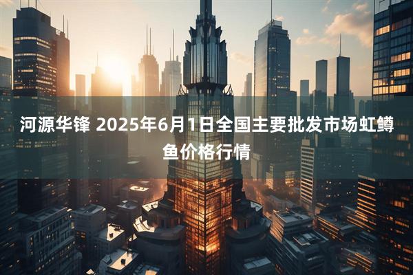 河源华锋 2025年6月1日全国主要批发市场虹鳟鱼价格行情