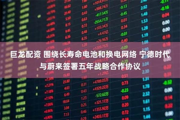 巨龙配资 围绕长寿命电池和换电网络 宁德时代与蔚来签署五年战略合作协议