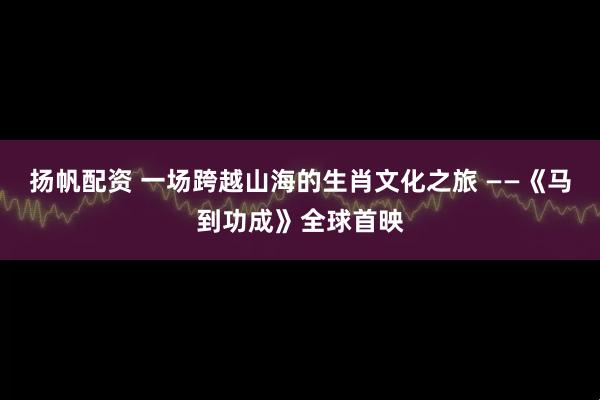 扬帆配资 一场跨越山海的生肖文化之旅 ——《马到功成》全球首映