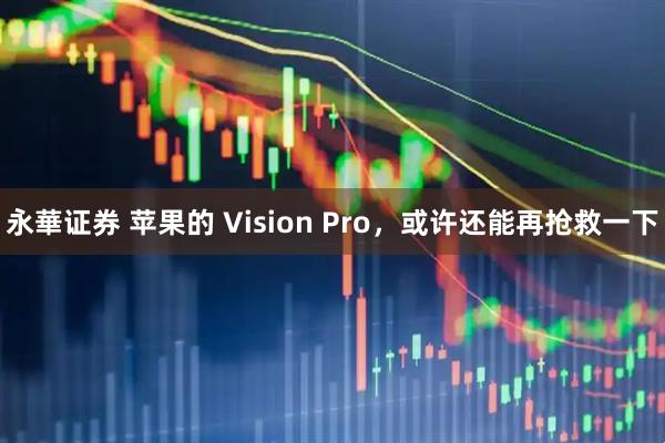 永華证券 苹果的 Vision Pro，或许还能再抢救一下
