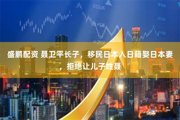 盛鹏配资 聂卫平长子,移民日本入日籍娶日本妻,拒绝让儿子姓聂