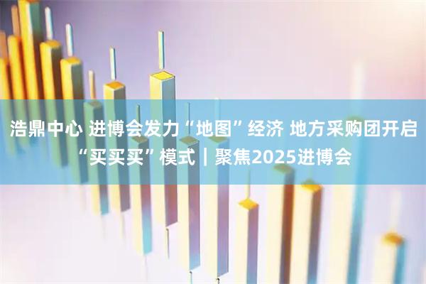 浩鼎中心 进博会发力“地图”经济 地方采购团开启“买买买”模式|聚焦2025进博会