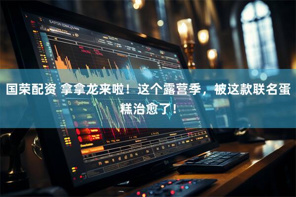 国荣配资 拿拿龙来啦！这个露营季，被这款联名蛋糕治愈了！