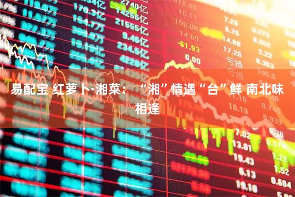 易配宝 红萝卜·湘菜： “湘”情遇“台”鲜 南北味相逢