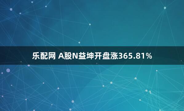 乐配网 A股N益坤开盘涨365.81%